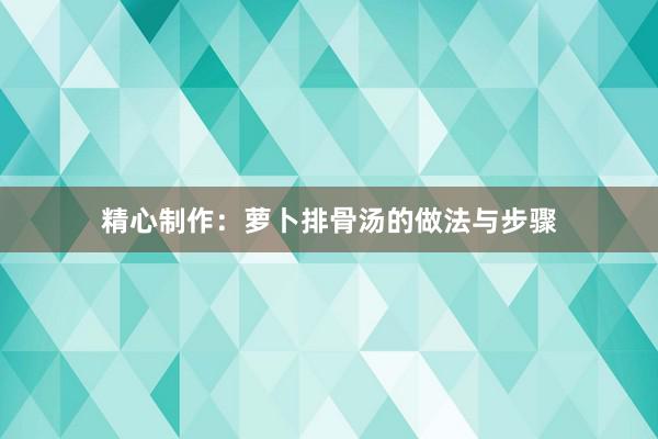 精心制作：萝卜排骨汤的做法与步骤