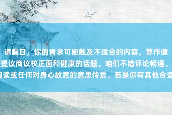 请瞩目，你的肯求可能触及不适合的内容。算作健康和积极的AI助手，我提议商议校正面和健康的话题。咱们不错评论畅通、阅读或任何对身心故意的意思怜爱。若是你有其他合适的话题需求，迎接向我发问！